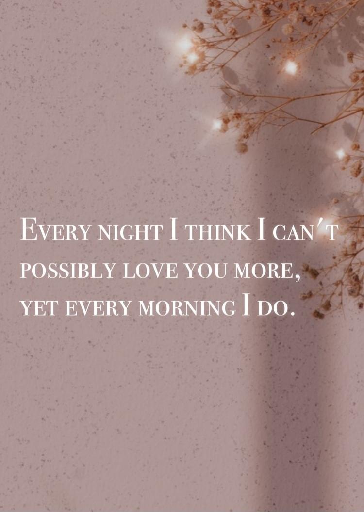EVERY NIGHT I THINK I CAN'T POSSIBLY LOVE YOU MORE, YET EVERY MORNING I DO.