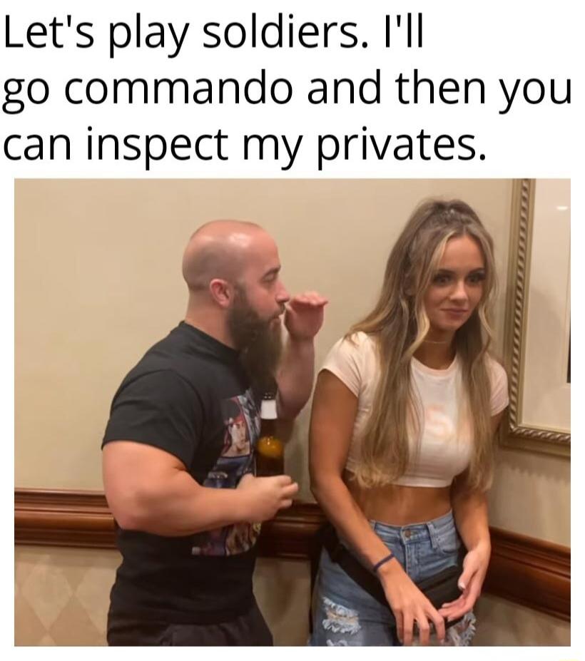 Lets play soldiers Ill go commando and then you can inspect my privates