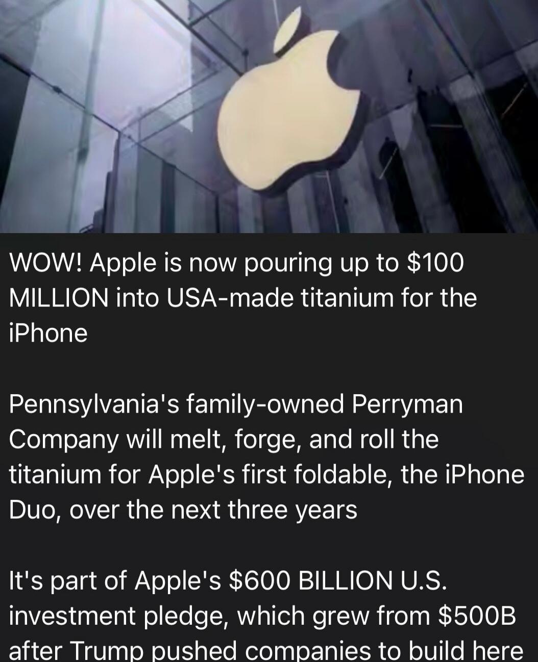 WOW! Apple is now pouring up to $100 MILLION into USA-made titanium for the iPhone Pennsylvania's family-owned Perryman Company will melt, forge, and roll the titanium for Apple's first foldable, the iPhone Duo, over the next three years It's part of Apple's $600 BILLION U.S. investment pledge, which grew from $500B after Trump pushed companies to 
