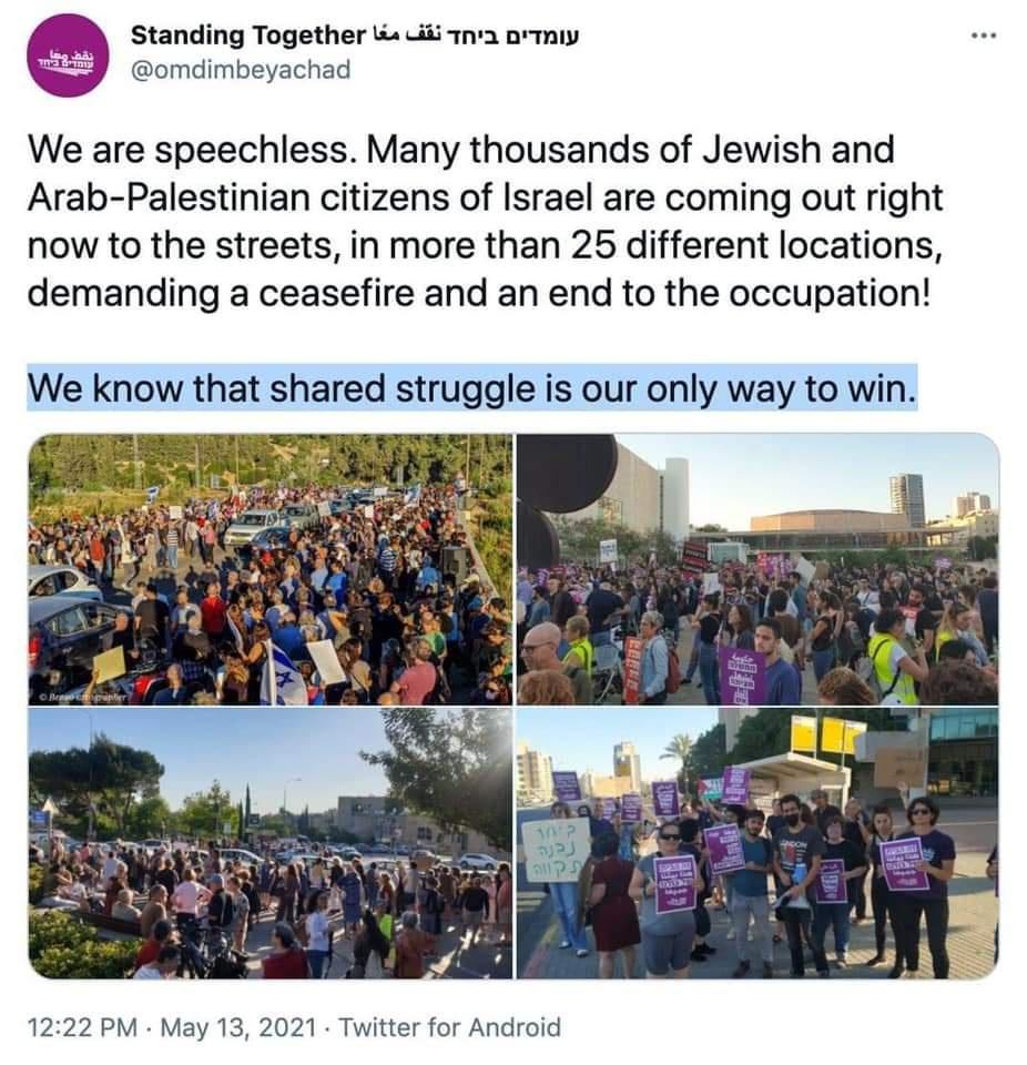 Standing Together L didi Tna nrmiy hi omdimbeyachad We are speechless Many thousands of Jewish and Arab Palestinian citizens of Israel are coming out right now to the streets in more than 25 different locations demanding a ceasefire and an end to the occupation We know that shared struggle is our only way to win 1222 PM May 13 2021 Twitter for Android
