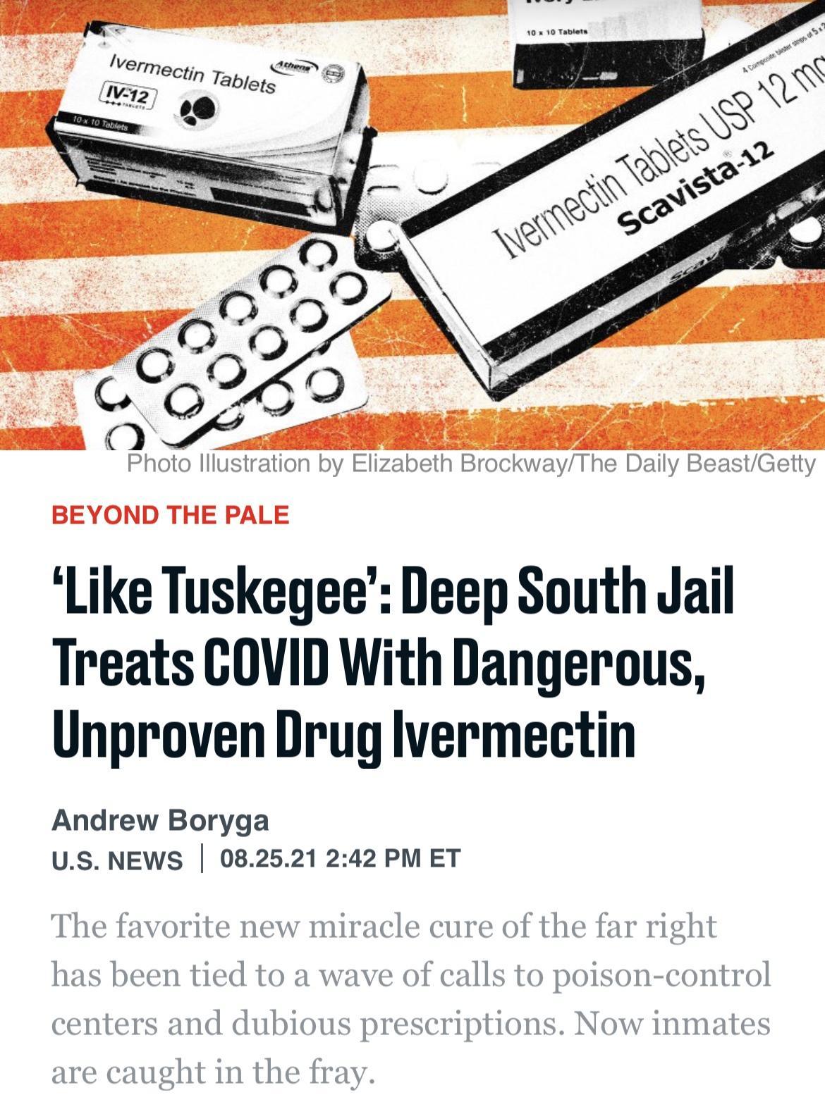 Photo lllustration by Elizabeth BrockwayThe Daily BeastGetty BEYOND THE PALE Like Tuskegee Deep South Jail Treats GOVID With Dangerous Unproven Drug lvermectin Andrew Boryga US NEWS 082521 242 PM ET The favorite new miracle cure of the far right has been tied to a wave of calls to poison control centers and dubious prescriptions Now inmates are caught in the fray