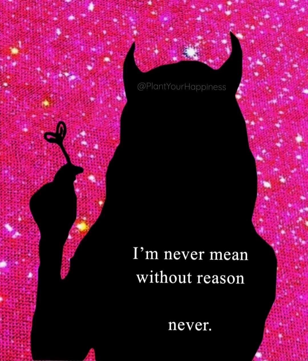 I'm never mean without reason never.