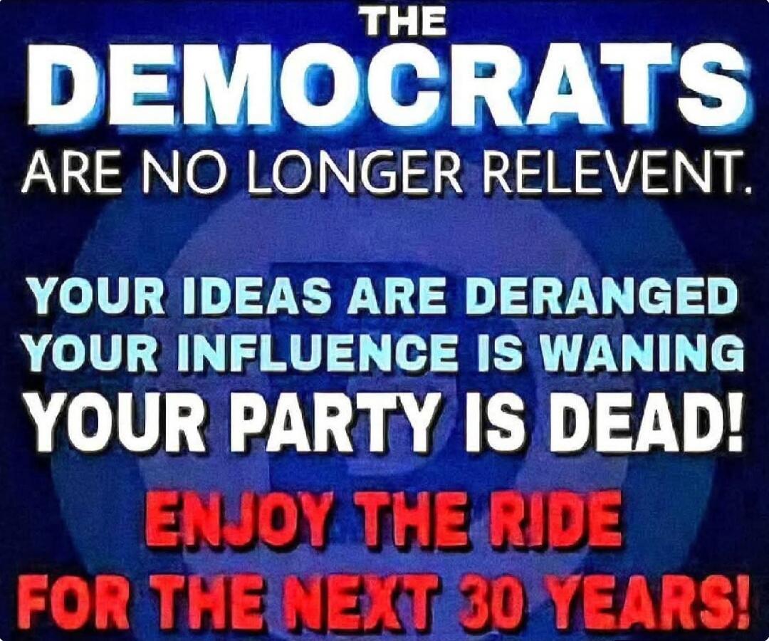 THE DEMOCRATS ARE NO LONGER RELEVANT. YOUR IDEAS ARE DERANGED YOUR INFLUENCE IS WANING YOUR PARTY IS DEAD! ENJOY THE RIDE FOR THE NEXT 30 YEARS!