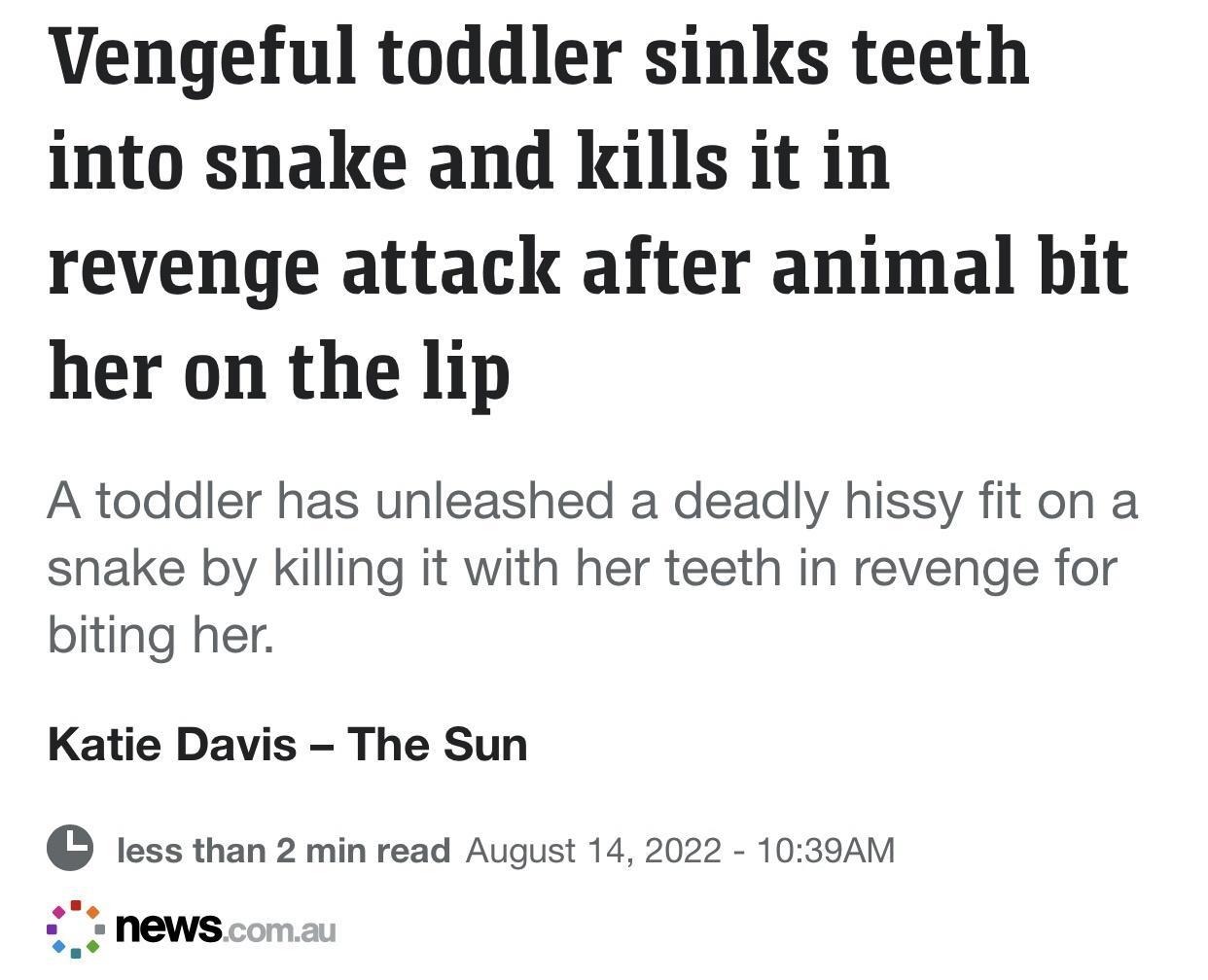 Vengeful toddler sinks teeth into snake and kills it in revenge attack after animal bit her on the lip A toddler has unleashed a deadly hissy fit on a snake by killing it with her teeth in revenge for biting her Katie Davis The Sun less than 2 min read August 14 2022 1039AM