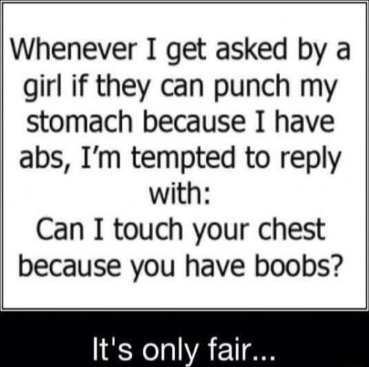 Whenever I get asked by a girl if they can punch my stomach because I have abs Im tempted to reply with Can I touch your chest because you have boobs Its only fair