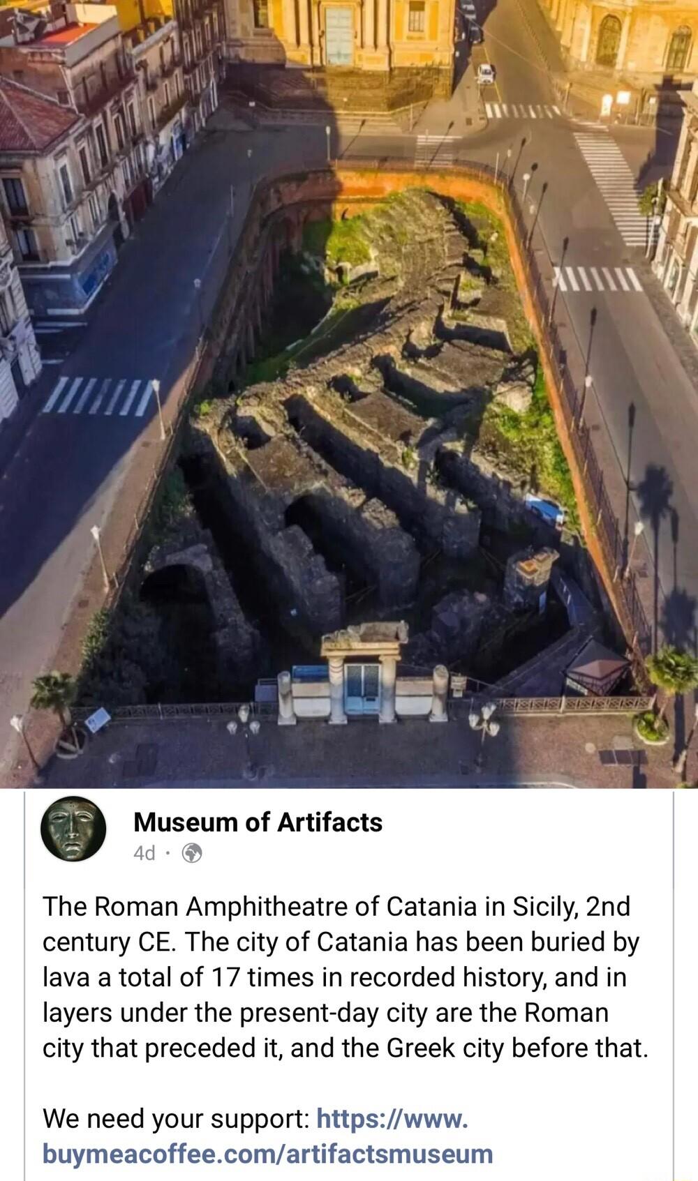 o Museum of Artifacts d The Roman Amphitheatre of Catania in Sicily 2nd century CE The city of Catania has been buried by lava a total of 17 times in recorded history and in layers under the present day city are the Roman city that preceded it and the Greek city before that We need your support httpswww buymeacoffeecomartifactsmuseum