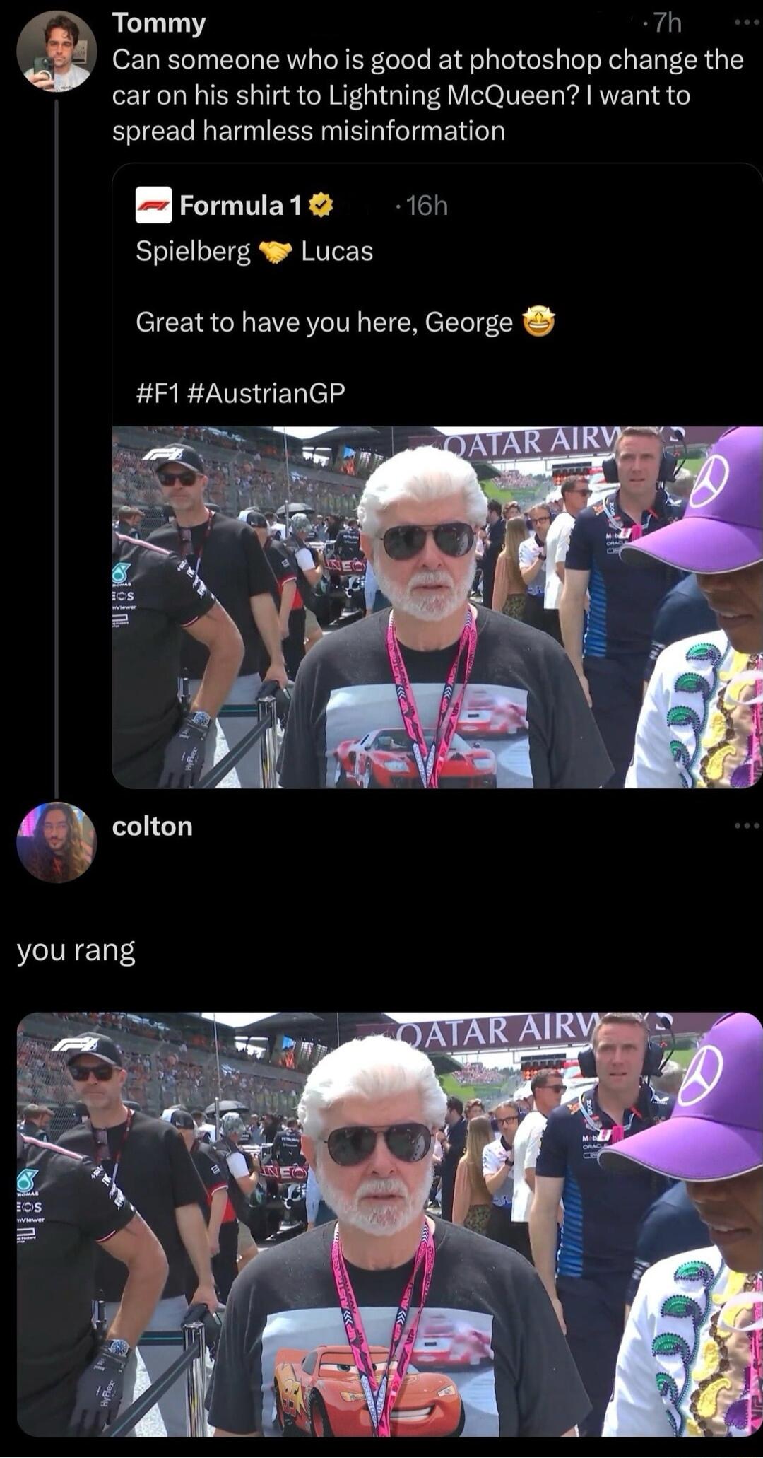 Tommy 7h Can someone who is good at photoshop change the caron his shirt to Lightning McQueen want to spread harmless misinformation Erormula1 i6h Spielberg W Lucas Great to have you here George F1 AustrianGP