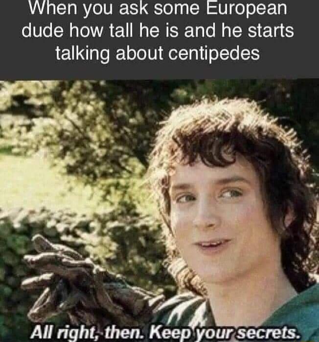 VWhen you ask some european dude how tall he is and he starts talking about centipedes All ngh then Keep youisecreua