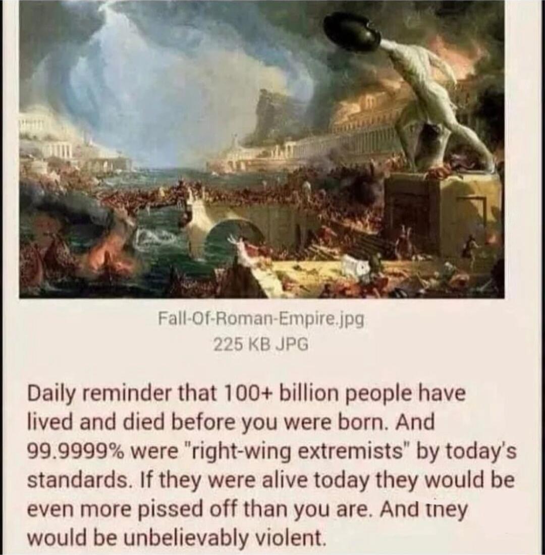 Daily reminder that 100 billion people have lived and died before you were born And 999999 were right wing extremists by todays standards If they were alive today they would be even more pissed off than you are And tney would be unbelievably violent