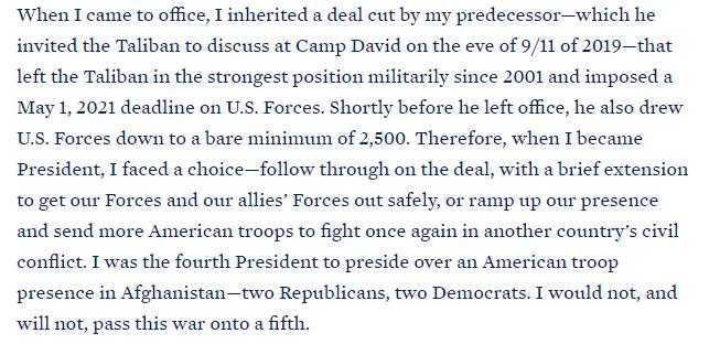 When I came to office I inherited a deal cut by my predecessorwhich he invited the Taliban to discuss at Camp David on the eve of 911 of 2019that left the Taliban in the strongest position militarily since 2001 and imposed a May 1 2021 deadline on US Forces Shortly before he left office he also drew US Forces down to a bare minimum of 2500 Therefore when I became President I faced a choicefollow t