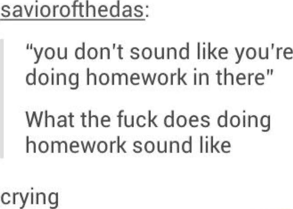 saviorofthedas you dont sound like youre doing homework in there What the fuck does doing homework sound like cryin