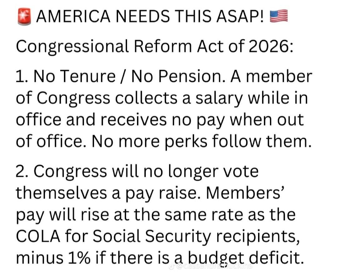 AMERICA NEEDS THIS ASAP! Congressional Reform Act of 2026: 1. No Tenure / No Pension. A member of Congress collects a salary while in office and receives no pay when out of office. No more perks follow them. 2. Congress will no longer vote themselves a pay raise. Members' pay will rise at the same rate as the COLA for Social Security recipients, mi