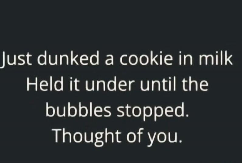 Just dunked a cookie in milk. Held it under until the bubbles stopped. Thought of you.