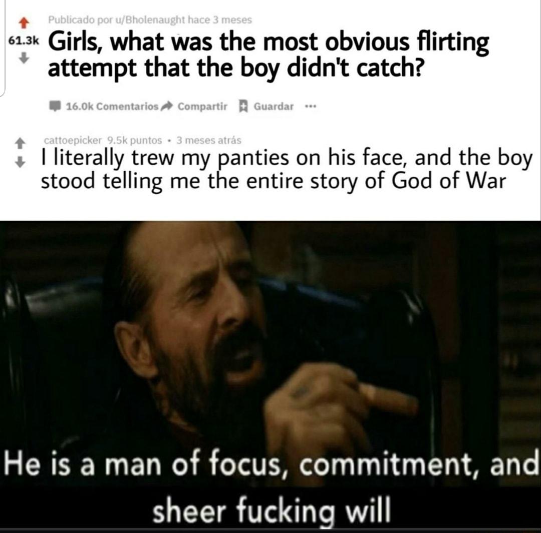 3 Girls what was the most obvious flirting attempt that the boy didnt catch I literally trew my panties on his face and the boy stood telling me the entire story of God of War He is a man of focus commitment and sheer fucking will