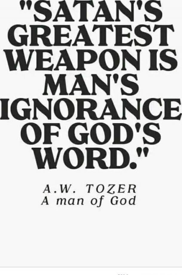 SATAN'S GREATEST WEAPON IS MAN'S IGNORANCE OF GOD'S WORD. A.W. TOZER A man of God