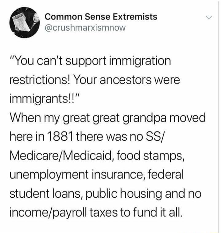 Common Sense Extremists crushmarxismnow You cant support immigration restrictions Your ancestors were immigrants When my great great grandpa moved here in 1881 there was no SS MedicareMedicaid food stamps unemployment insurance federal student loans public housing and no incomepayroll taxes to fund it all