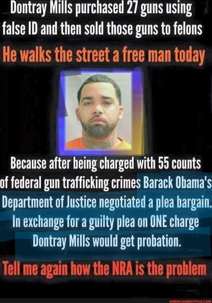 Dontray Mills purchased 27 guns using false ID and then sold those guns to felons. He walks the street a free man today. Because after being charged with 55 counts of federal gun trafficking crimes Barack Obama's Department of Justice negotiated a plea bargain. In exchange for a guilty plea on ONE charge Dontray Mills would get probation. Tell me a