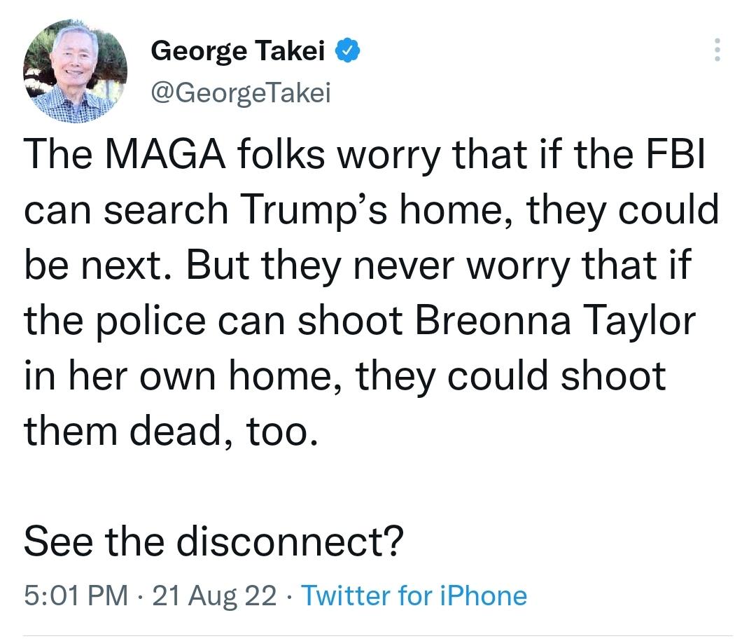 George Takei GeorgeTakei The MAGA folks worry that if the FBI can search Trumps home they could be next But they never worry that if the police can shoot Breonna Taylor in her own home they could shoot them dead too See the disconnect 501 PM 21 Aug 22 Twitter for iPhone