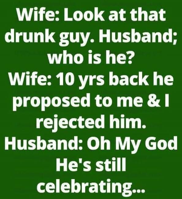 Wife: Look at that drunk guy. Husband; who is he? Wife: 10 yrs back he proposed to me & I rejected him. Husband: Oh My God He's still celebrating...