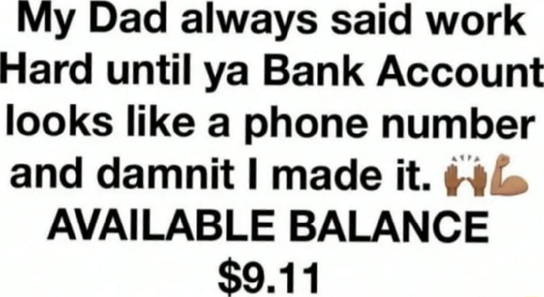 My Dad always said work Hard until ya Bank Account looks like a phone number and damnit made it s AVAILABLE BALANCE 911