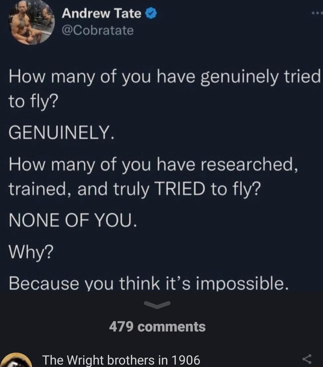 4 Andrew Tate Cobratate How many of you have genuinely tried to fly GENUINELY How many of you have researched trained and truly TRIED to fly eXeIne0N Why Because you think its impossible 479 comments The Wright brothers in 1906