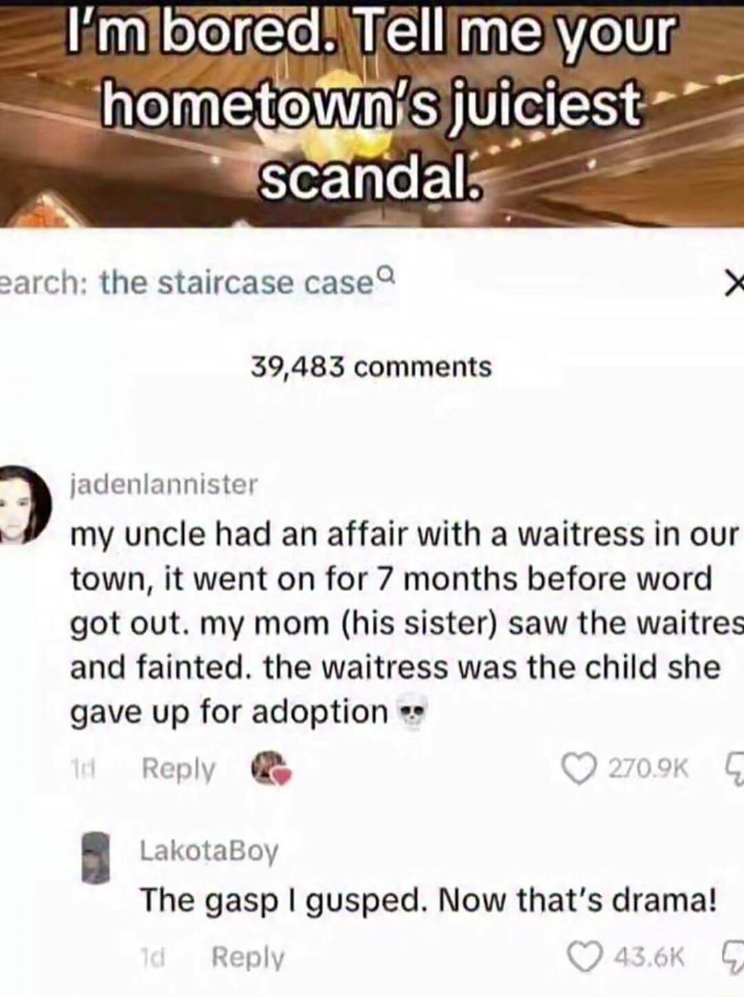 I'm bored. Tell me your hometown's juiciest scandal. Search: the staircase case. 39,483 comments. jadenlannister: My uncle had an affair with a waitress in our town, it went on for 7 months before word got out. My mom (his sister) saw the waitress and fainted. The waitress was the child she gave up for adoption 💀. LakotaBoy: The gasp I gusped. Now 