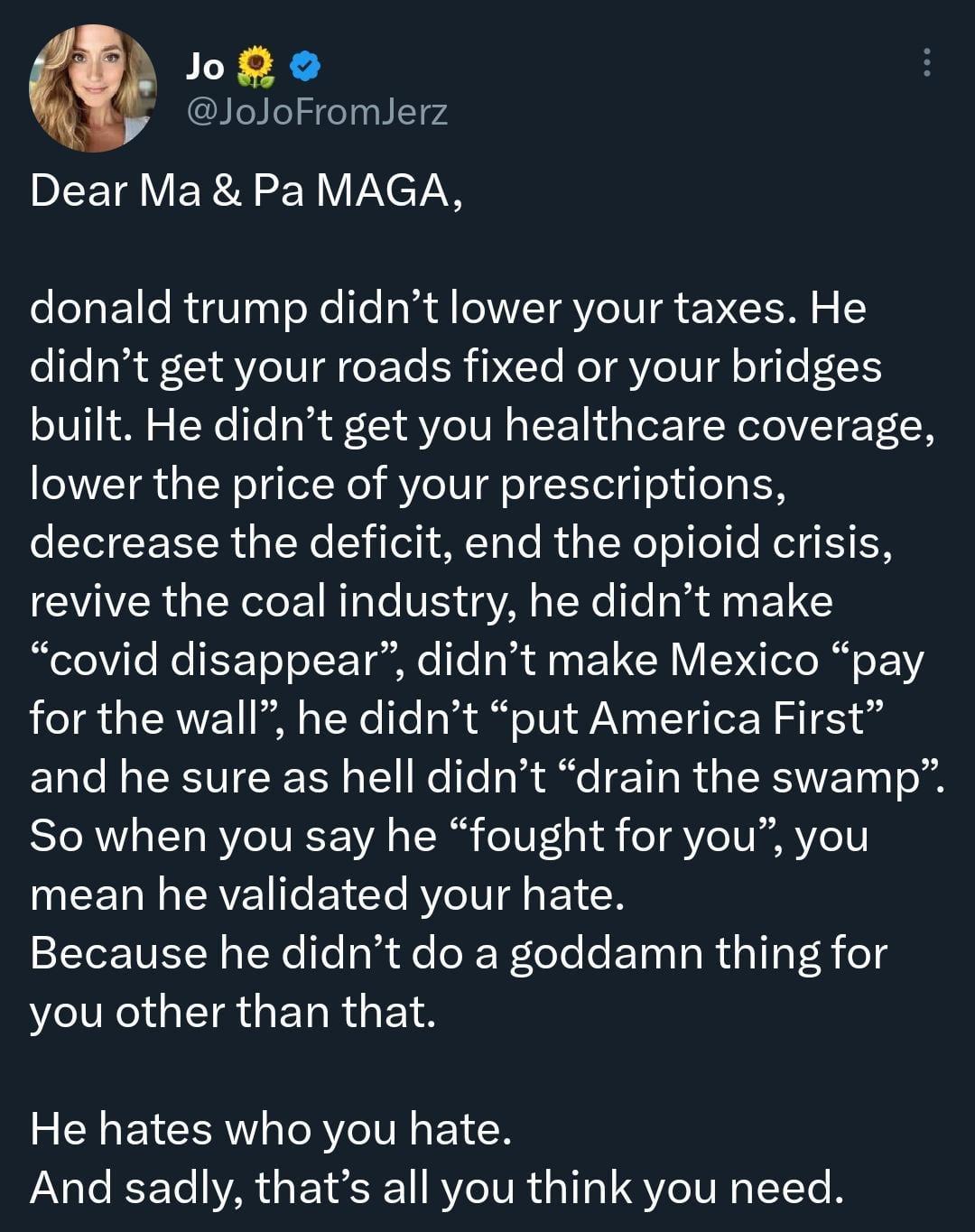 o o JoJoFromJerz DLETAVERA N Y VXCT donald trump didnt lower your taxes He didnt get your roads fixed or your bridges built He didnt get you healthcare coverage lower the price of your prescriptions decrease the deficit end the opioid crisis revive the coal industry he didnt make covid disappear didnt make Mexico pay for the wall he didnt put America First and he sure as hell didnt drain the swamp