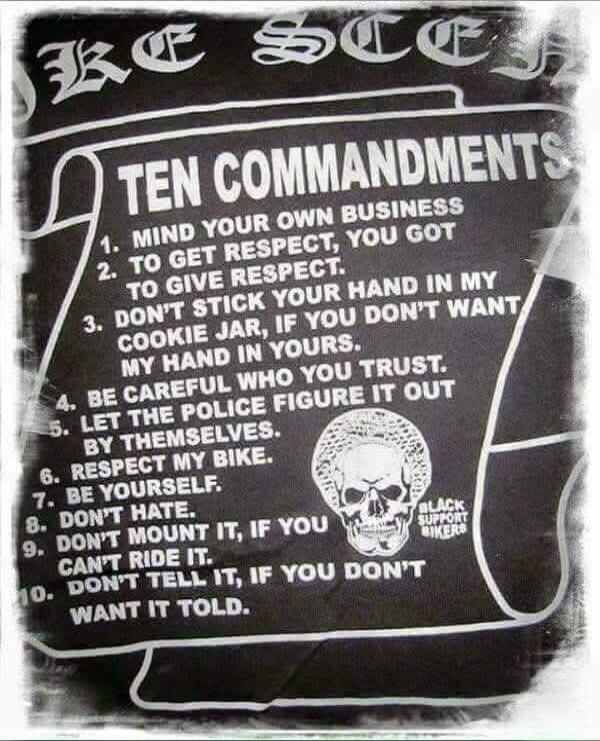 TEN COMMANDMENTS 1. MIND YOUR OWN BUSINESS 2. TO GET RESPECT, YOU GOT TO GIVE RESPECT. 3. DON'T STICK YOUR HAND IN MY COOKIE JAR, IF YOU DON'T WANT MY HAND IN YOURS. 4. BE CAREFUL WHO YOU TRUST. 5. LET THE POLICE FIGURE IT OUT BY THEMSELVES. 6. RESPECT MY BIKE. 7. BE YOURSELF. 8. DON'T HATE. 9. DON'T MOUNT IT, IF YOU CAN'T RIDE IT. 10. DON'T TELL I