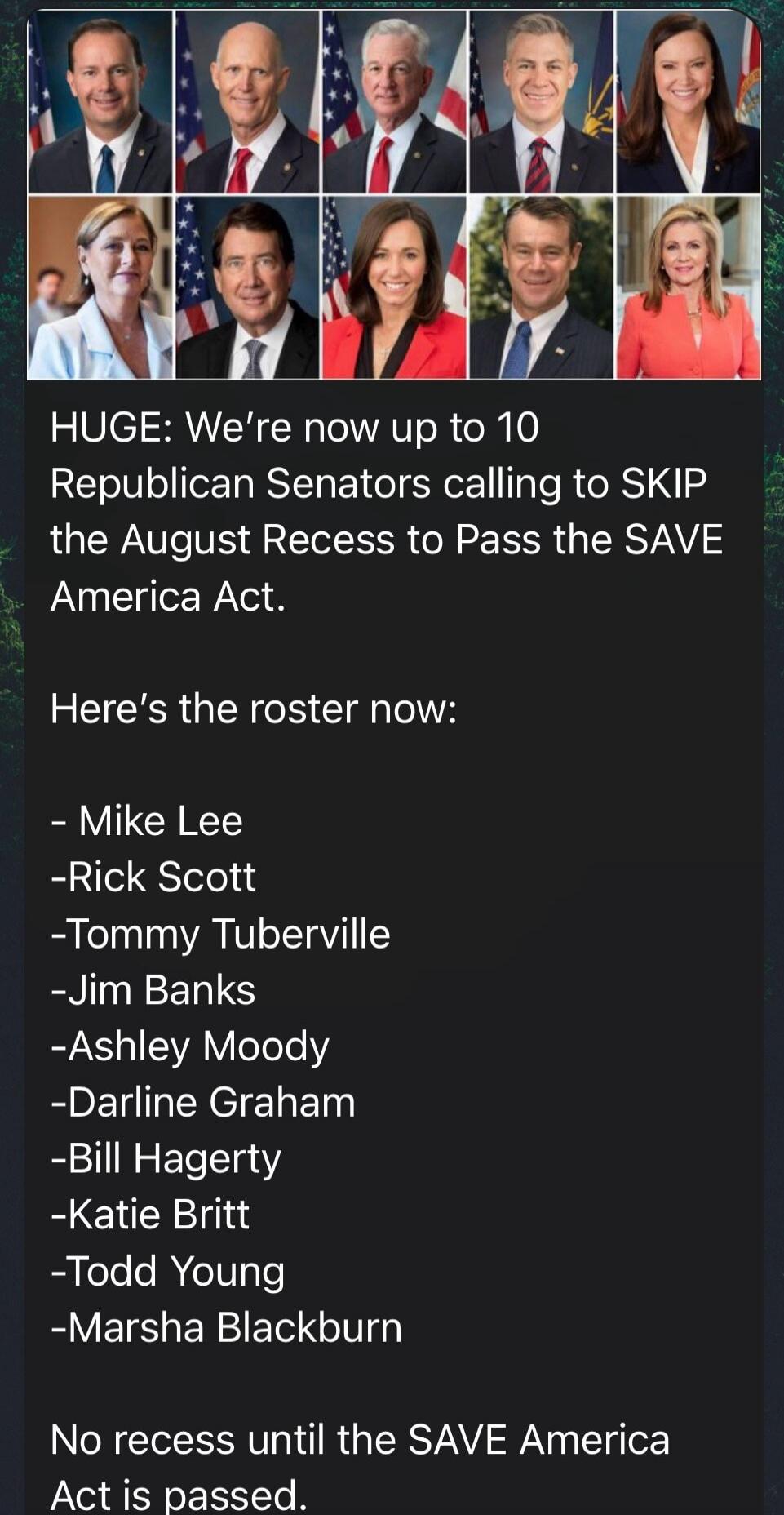 HUGE: We're now up to 10 Republican Senators calling to SKIP the August Recess to Pass the SAVE America Act. Here's the roster now: Mike Lee, Rick Scott, Tommy Tuberville, Jim Banks, Ashley Moody, Darlene Graham, Bill Hagerty, Katie Britt, Todd Young, Marsha Blackburn. No recess until the SAVE America Act is passed.