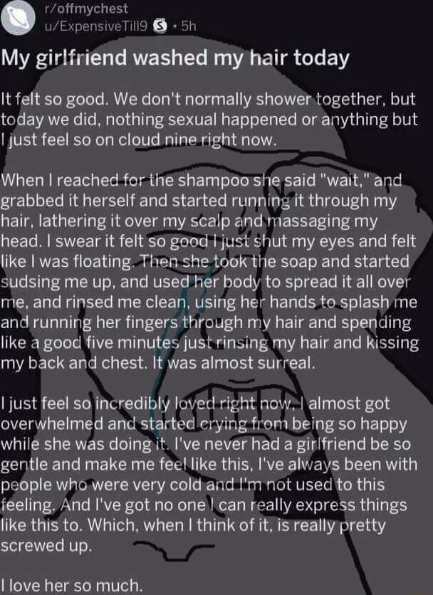 Ltmwx 6 My girlfriend washed my hair today It felt so good We dont normally shower together but today we did nothing sexual happened or anything but just feel so on cloud nine right now When reached for the shampoo she said wait and grabbed it herself and started running it through my hair lathering it over my scalp and massaging my head swear it felt so good just shut my eyes and felt like was fl