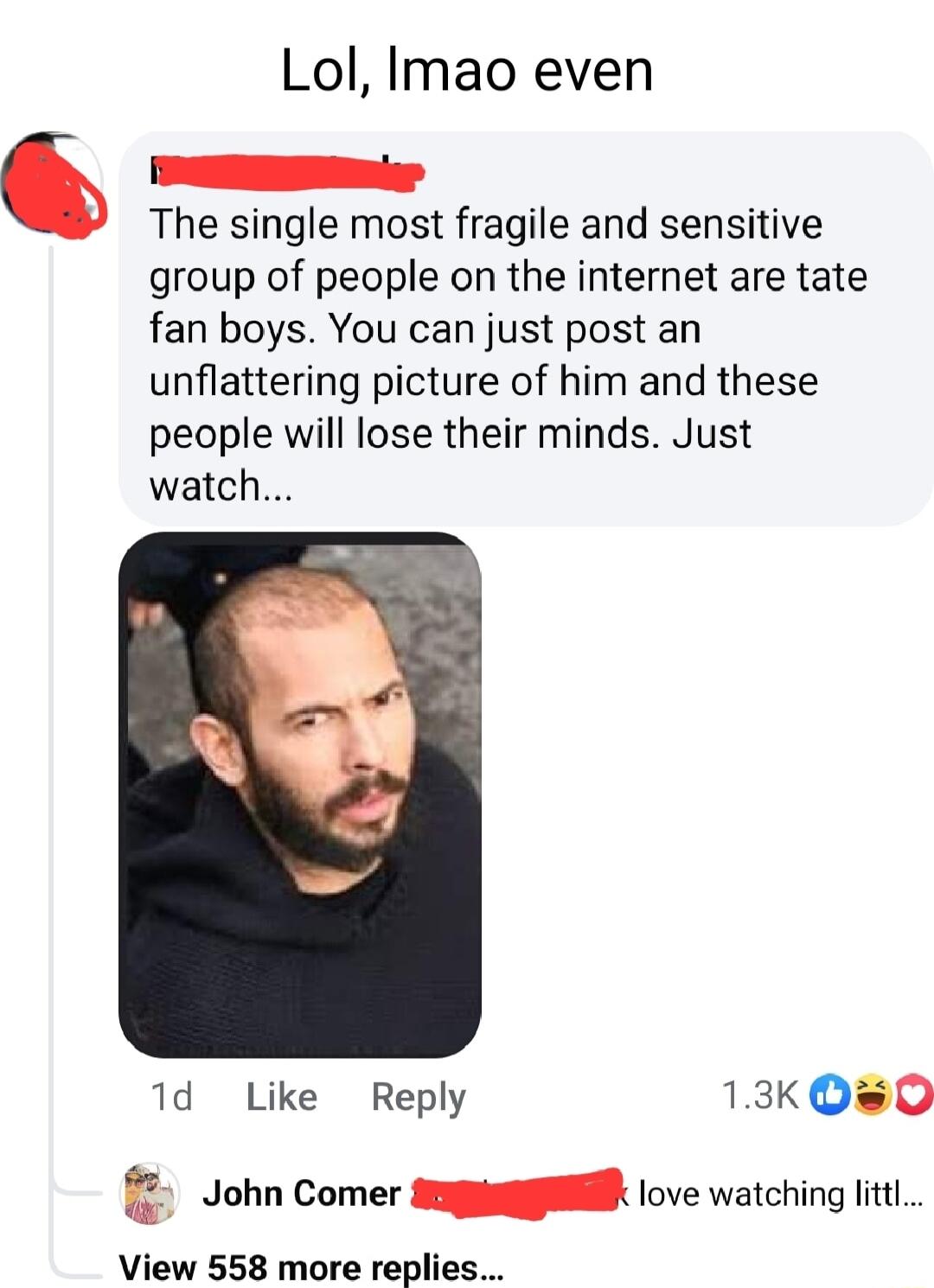 Lol Imao even 6 The single most fragile and sensitive group of people on the internet are tate fan boys You can just post an unflattering picture of him and these people will lose their minds Just watch 1d Like Reply 13k Q0 John Comer sl love watching it View 558 more replies