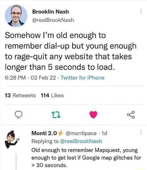 1 Brooklin Nash _ realBrookNash Somehow Im old enough to remember dial up but young enough to rage quit any website that takes longer than 5 seconds to load 628 PM 02 Feb 22 Twitter for iPhone 13 Retweets 114 Likes Q e L 4 Monti 20 montipace 1d Replying to realBrookNash Old enough to remember Mapquest young enough to get lost if Google map glitches for 30 seconds