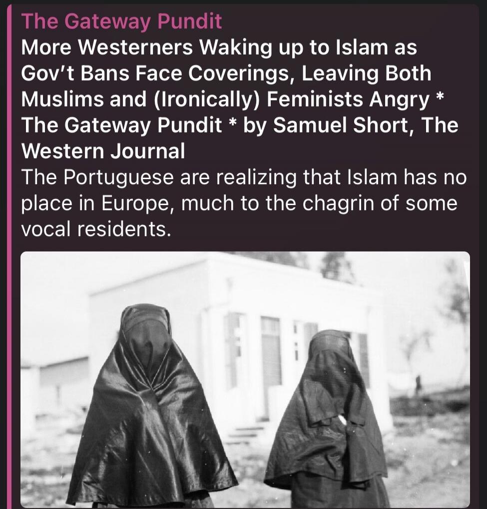 The Gateway Pundit More Westerners Waking up to Islam as Gov't Bans Face Coverings, Leaving Both Muslims and (Ironically) Feminists Angry * The Gateway Pundit * by Samuel Short, The Western Journal The Portuguese are realizing that Islam has no place in Europe, much to the chagrin of some vocal residents.