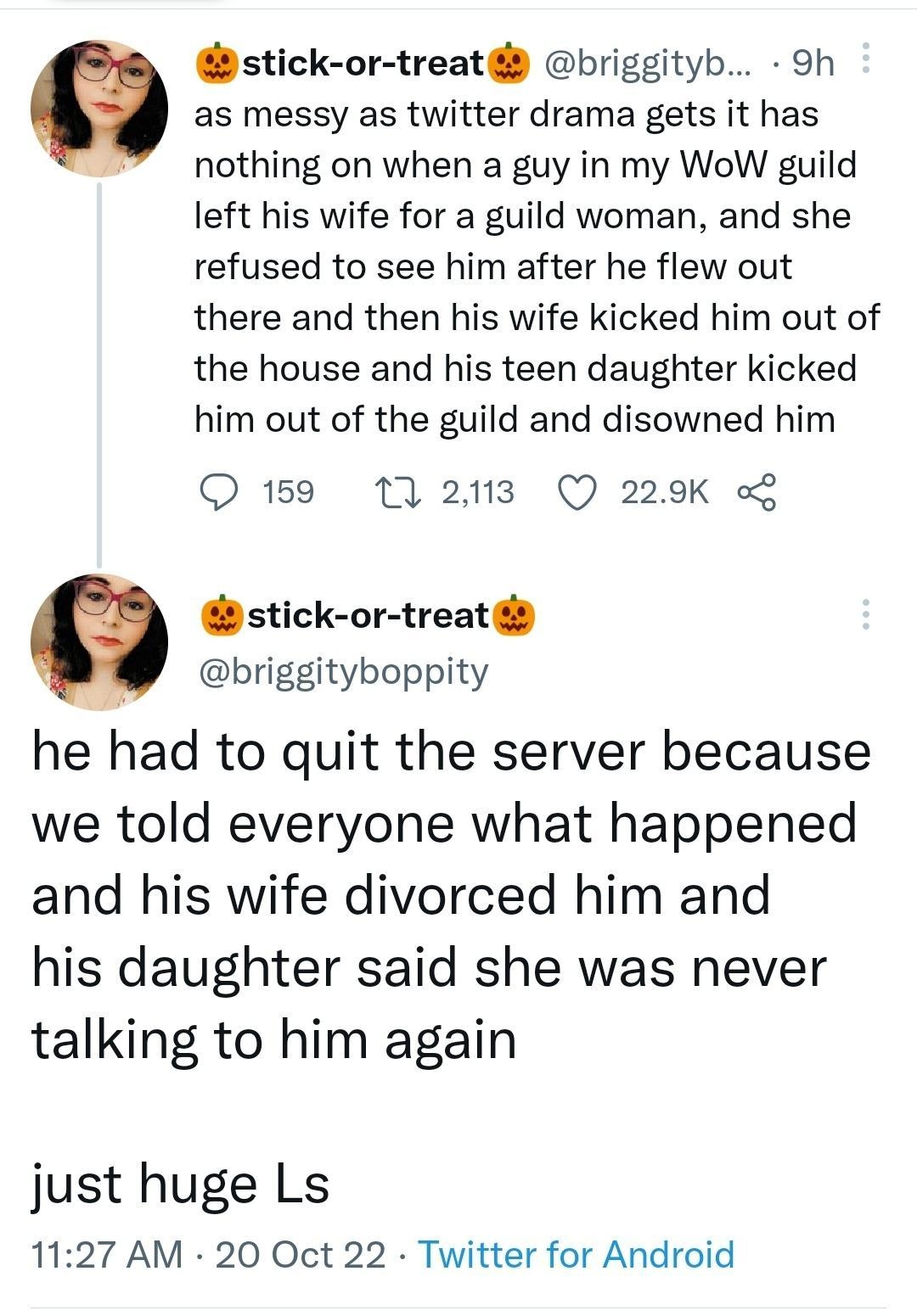 stick or treat briggityb Sh as messy as twitter drama gets it has nothing on when a guy in my WoW guild left his wife for a guild woman and she refused to see him after he flew out there and then his wife kicked him out of the house and his teen daughter kicked him out of the guild and disowned him Q159 1 213 Q 229K stick or treat briggityboppity he had to quit the server because we told everyone 