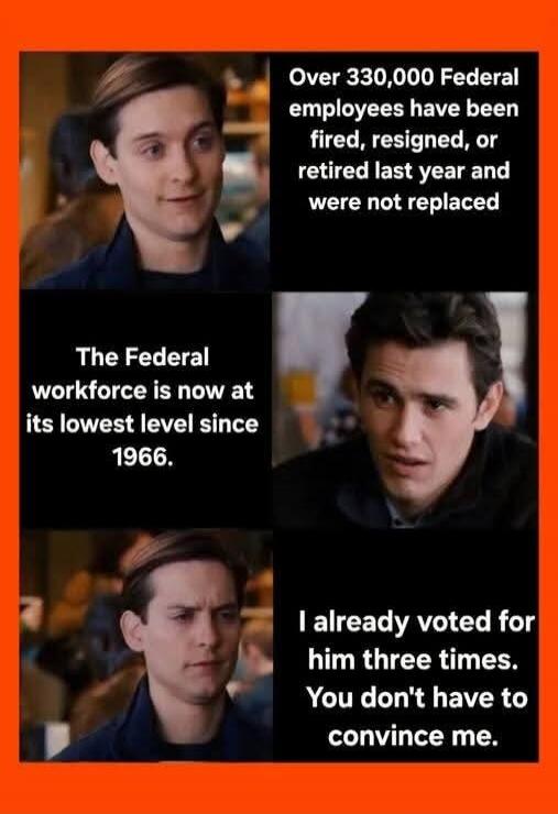Over 330,000 Federal employees have been fired, resigned, or retired last year and were not replaced. The Federal workforce is now at its lowest level since 1966. I already voted for him three times. You don't have to convince me.