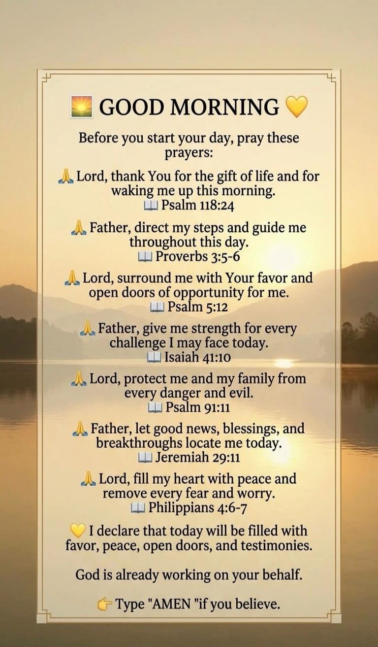 GOOD MORNING. Before you start your day, pray these prayers: Lord, thank You for the gift of life and for waking me up this morning. Psalm 118:24. Father, direct my steps and guide me throughout this day. Proverbs 3:5-6. Lord, surround me with Your favor and open doors of opportunity for me. Psalm 5:12. Father, give me strength for every challenge 