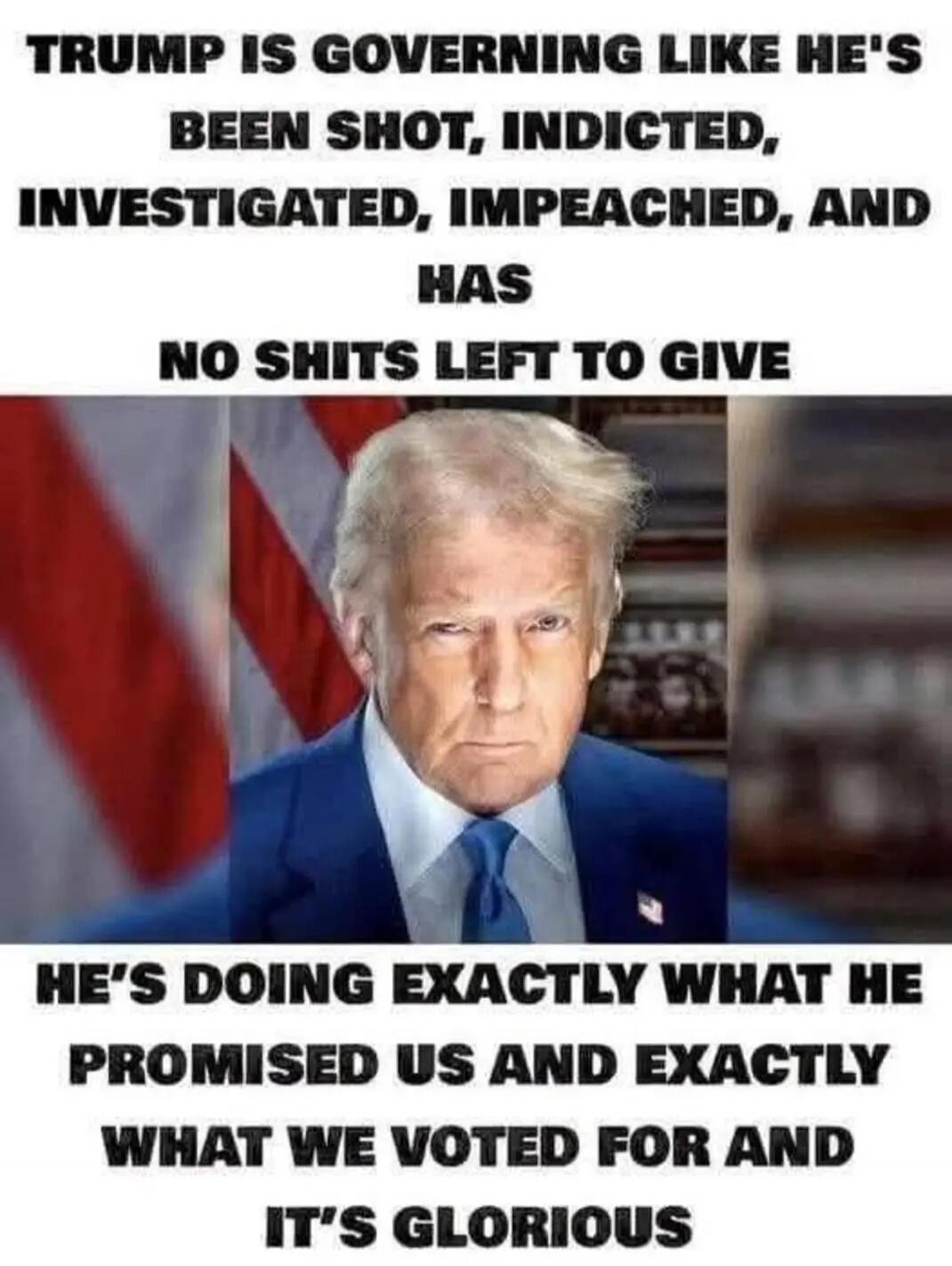 TRUMP IS GOVERNING LIKE HE'S BEEN SHOT, INDICTED, INVESTIGATED, IMPEACHED, AND HAS NO SHITS LEFT TO GIVE HE'S DOING EXACTLY WHAT HE PROMISED US AND EXACTLY WHAT WE VOTED FOR AND IT'S GLORIOUS