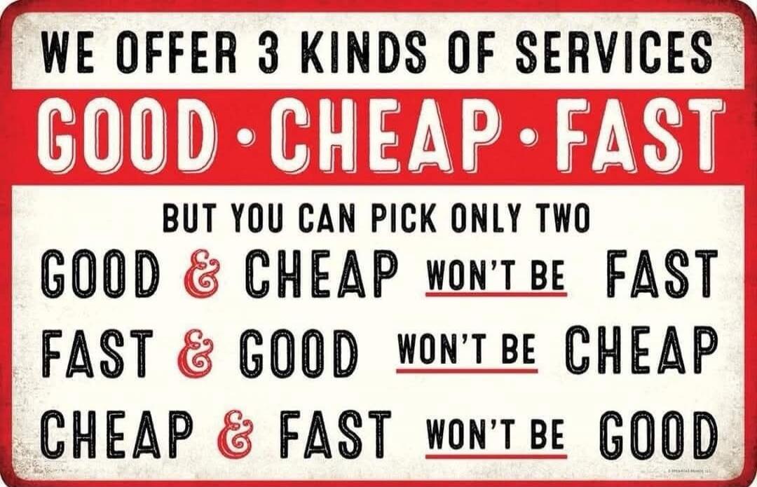 WE OFFER 3 KINDS OF SERVICES GOOD CHEAP FAST BUT YOU CAN PICK ONLY TWO GOOD & CHEAP WON'T BE FAST FAST & GOOD WON'T BE CHEAP CHEAP & FAST WON'T BE GOOD