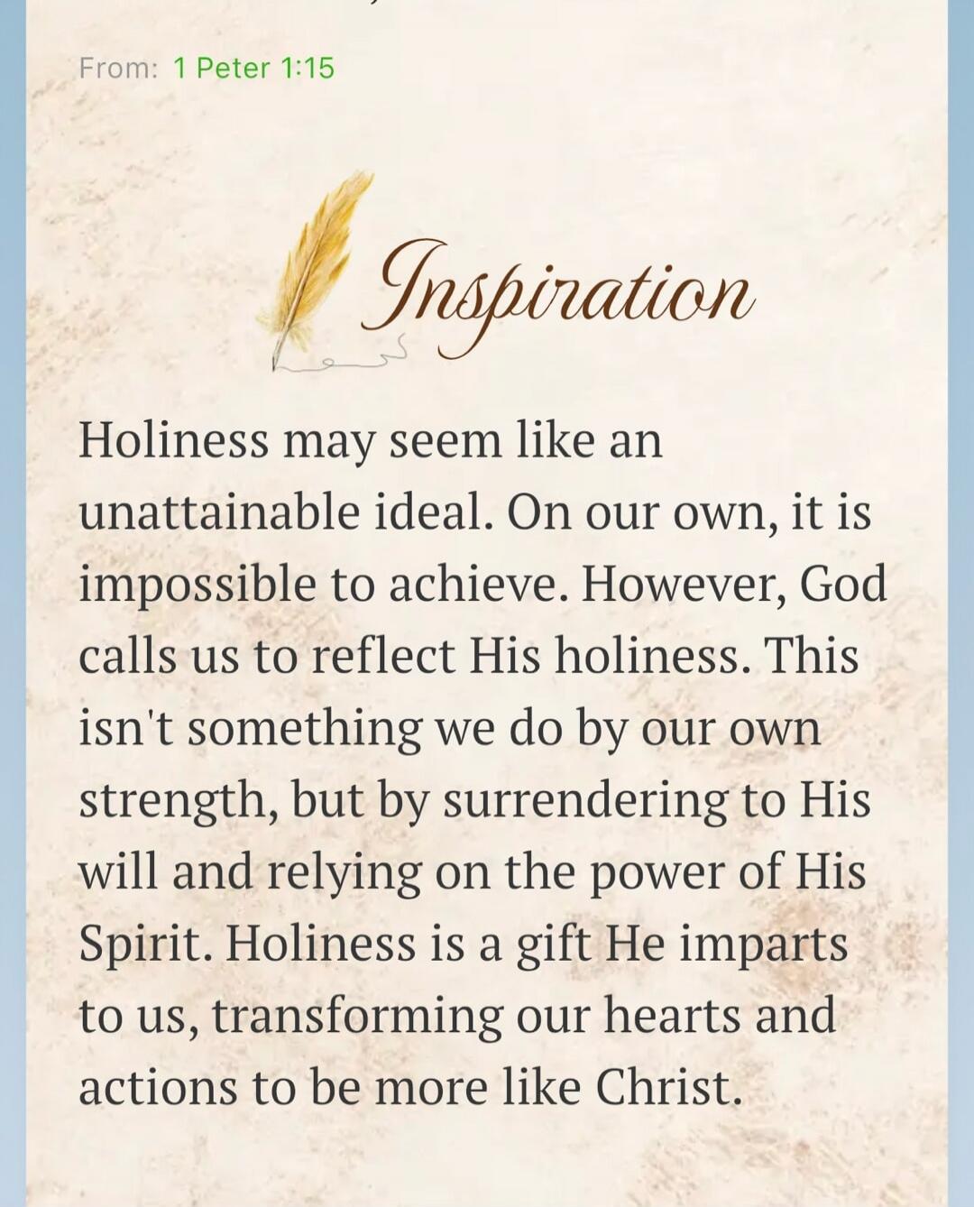 From: 1 Peter 1:15 Inspiration Holiness may seem like an unattainable ideal. On our own, it is impossible to achieve. However, God calls us to reflect His holiness. This isn't something we do by our own strength, but by surrendering to His will and relying on the power of His Spirit. Holiness is a gift He imparts to us, transforming our hearts and 