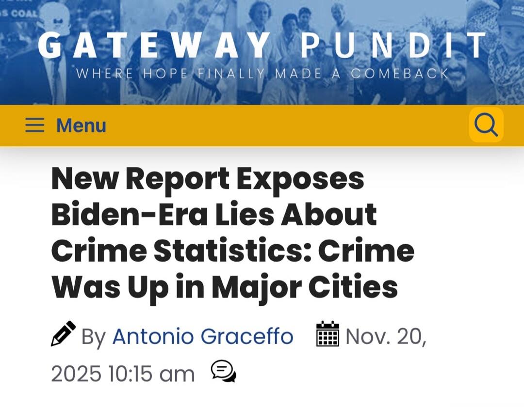 GATEWAY PUNDIT\nWHERE HOPE FINALLY MADE A COMEBACK\nNew Report Exposes Biden-Era Lies About Crime Statistics: Crime Was Up in Major Cities\n\nBy Antonio Graceffo\nNov. 20, 2025 10:15 am