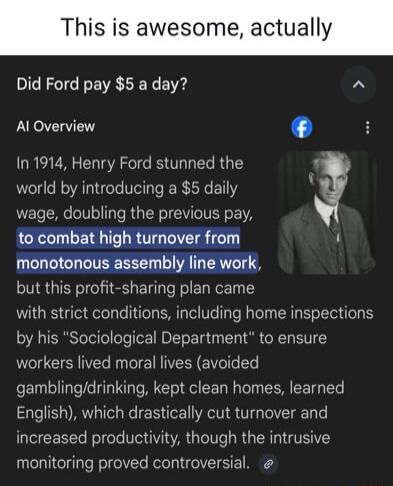 This is awesome, actually
Did Ford pay $5 a day?
AI Overview
In 1914, Henry Ford stunned the world by introducing a $5 daily wage, doubling the previous pay, to combat high turnover from monotonous assembly line work, but this profit-sharing plan came with strict conditions, including home inspections by his “Sociological Department” to ensure work