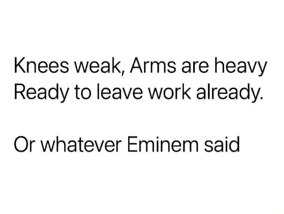 Knees weak Arms are heavy Ready to leave work already Or whatever Eminem said