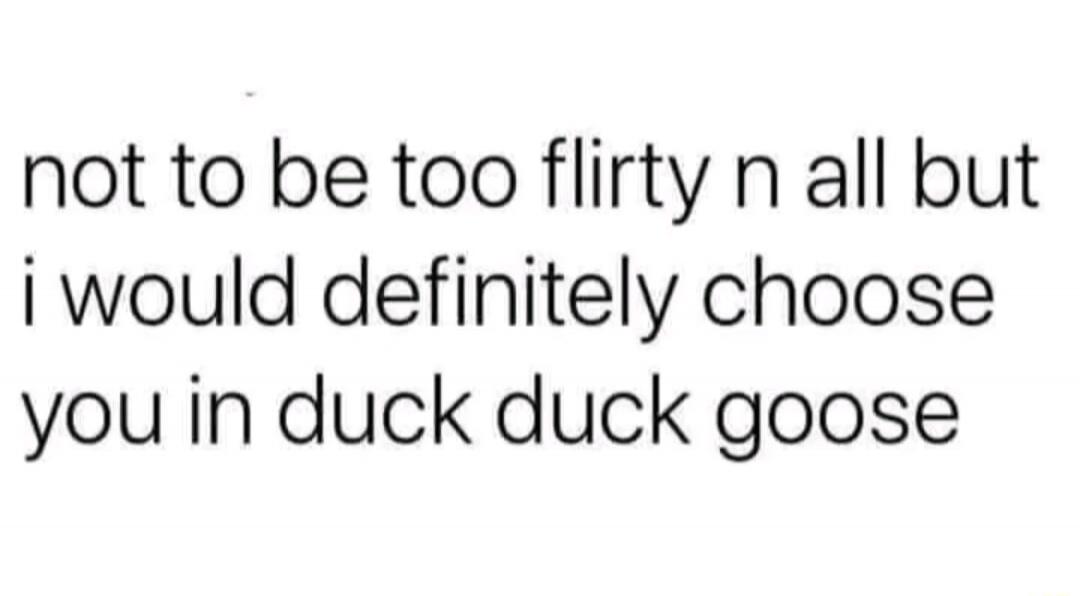 not to be too flirty n all but i would definately choose you in duck duck goose