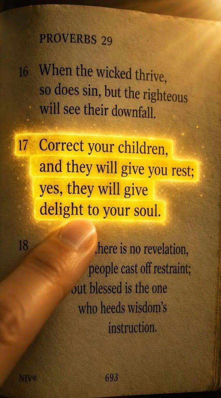 PROVERBS 29. When the wicked thrive, so does sin, but the righteous will see their downfall. Correct your children, and they will give you rest; yes, they will give delight to your soul. There is no revelation, people cast off restraint; but blessed is the one who heeds wisdom's instruction. NIV® 693.