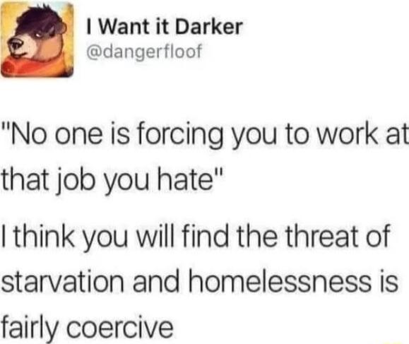 A Want it Darker B dangerfloof No one is forcing you to work at that job you hate think you will find the threat of starvation and homelessness is fairly coercive