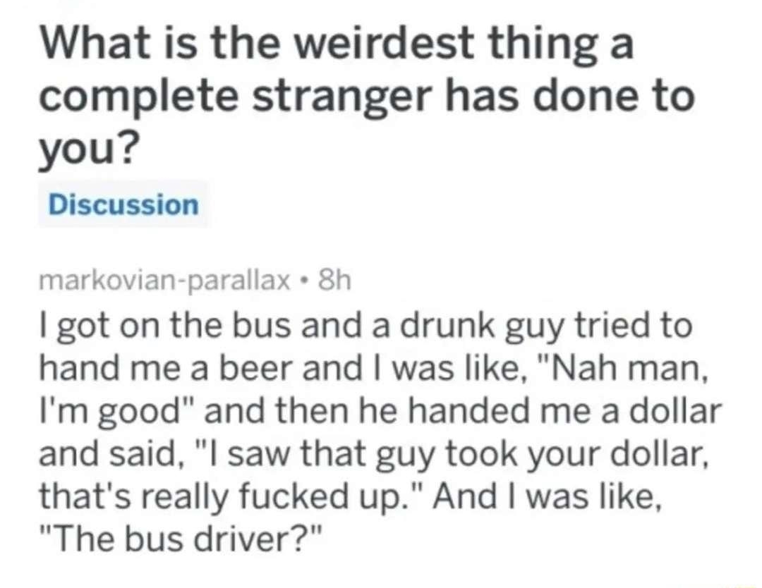 Q rAskReddit 23 uaplusk4l Sh What is the weirdest thing a complete stranger has done to you Discussion markovian parallax 8h got on the bus and a drunk guy tried to hand me a beer and was like Nah man Im good and then he handed me a dollar and said l saw that guy took your dollar thats really fucked up And was like The bus driver