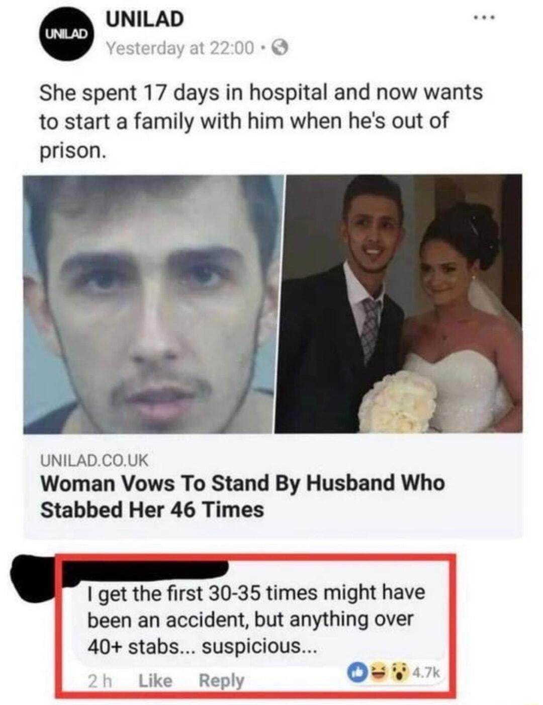 UNILAD She spent 17 days in hospital and now wants to start a family with him when hes out of prison UNILADCOUK Woman Vows To Stand By Husband Who Stabbed Her 46 Times get the first 30 35 times might have been an accident but anything over 40 stabs suspicious 0 Like Reply