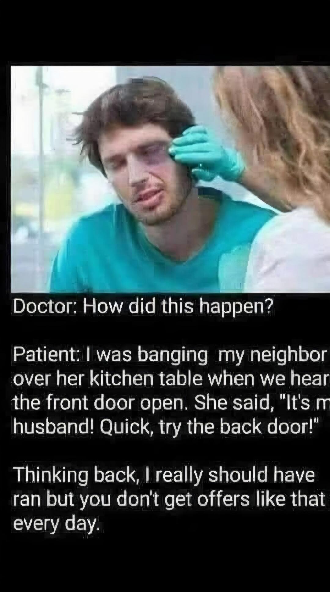 Doctor: How did this happen? Patient: I was banging my neighbor over her kitchen table when we heard the front door open. She said, 