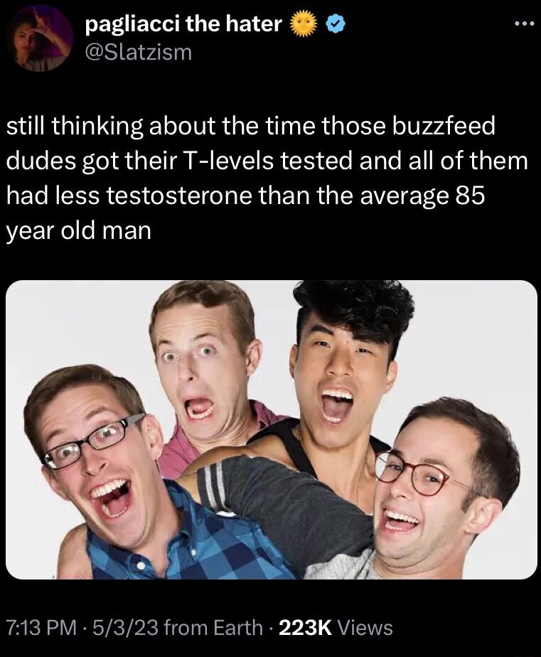 pagliacci the hater Slatzism still thinking about the time those buzzfeed dudes got their T levels tested and all of them had less testosterone than the average 85 year old man 713 PM 5323 from Earth 223K Views