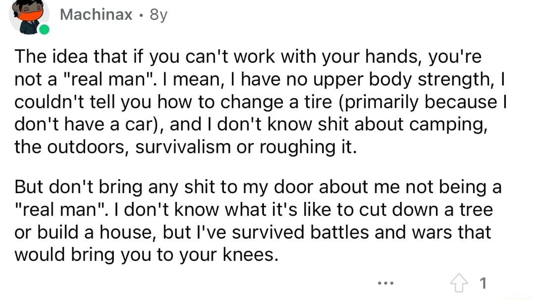 Machinax 8y The idea that f you cant work with your hands youre not a real man mean have no upper body strength couldnt tell you how to change a tire primarily because dont have a car and dont know shit about camping the outdoors survivalism or roughing it But dont bring any shit to my door about me not being a real man dont know what its like to cut down a tree or build a house but Ive survived b